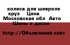 колеса для шевроле круз  › Цена ­ 10 000 - Московская обл. Авто » Шины и диски   